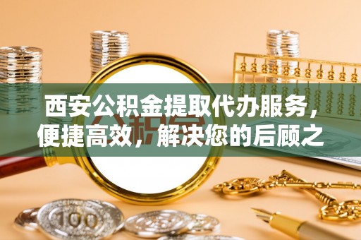 市中区西安公积金提取代办服务，便捷高效，解决您的后顾之忧