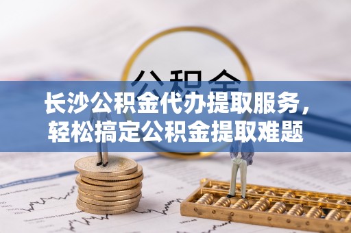 市中区长沙公积金代办提取服务，轻松搞定公积金提取难题