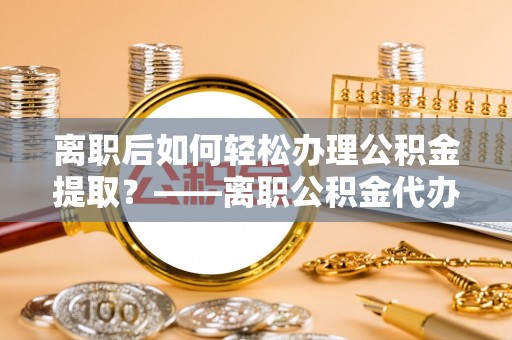 市中区离职后如何轻松办理公积金提取？——离职公积金代办提取服务详解