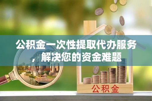 市中区公积金一次性提取代办服务，解决您的资金难题