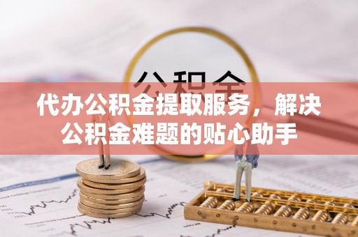 市中区代办公积金提取服务，解决公积金难题的贴心助手
