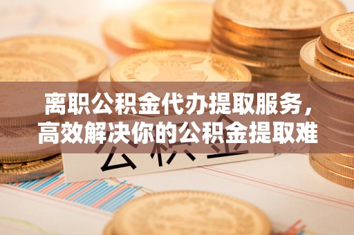 市中区离职公积金代办提取服务，高效解决你的公积金提取难题