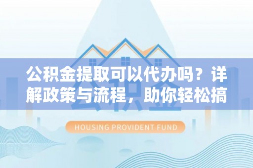 市中区公积金提取可以代办吗？详解政策与流程，助你轻松搞定！