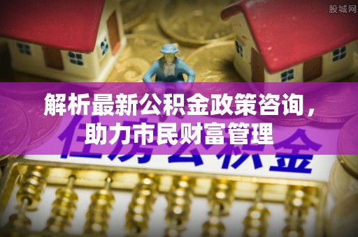 市中区解析最新公积金政策咨询，助力市民财富管理