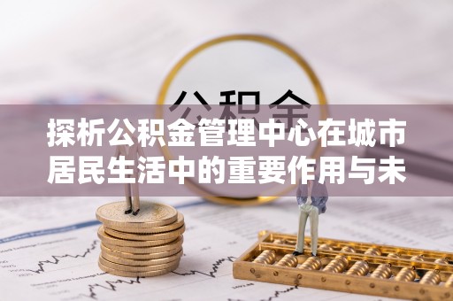 市中区探析公积金管理中心在城市居民生活中的重要作用与未来发展趋势