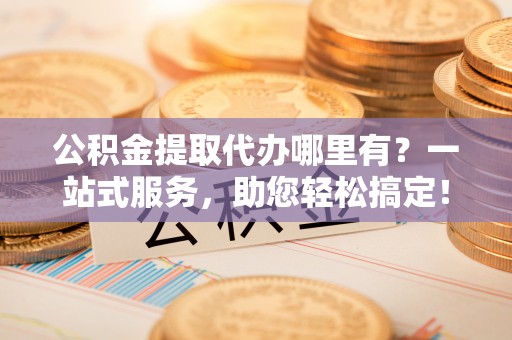 市中区公积金提取代办哪里有？一站式服务，助您轻松搞定！