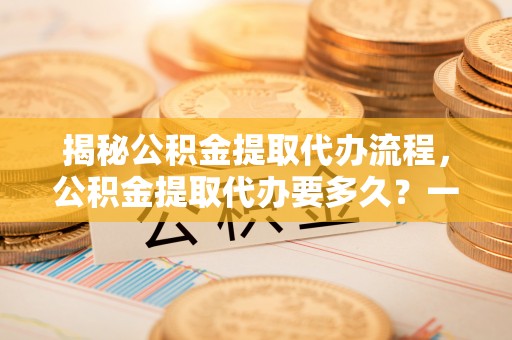 市中区揭秘公积金提取代办流程，公积金提取代办要多久？一文读懂