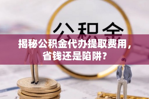 市中区揭秘公积金代办提取费用，省钱还是陷阱？