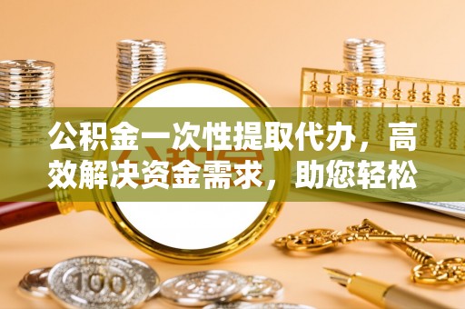 市中区公积金一次性提取代办，高效解决资金需求，助您轻松应对生活难题
