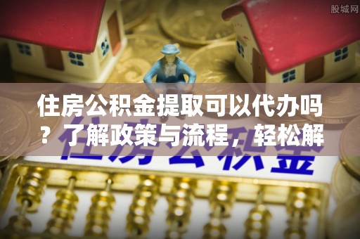 市中区住房公积金提取可以代办吗？了解政策与流程，轻松解决你的疑问