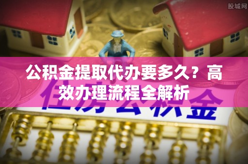 市中区公积金提取代办要多久？高效办理流程全解析