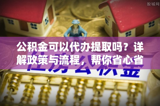市中区公积金可以代办提取吗？详解政策与流程，帮你省心省力