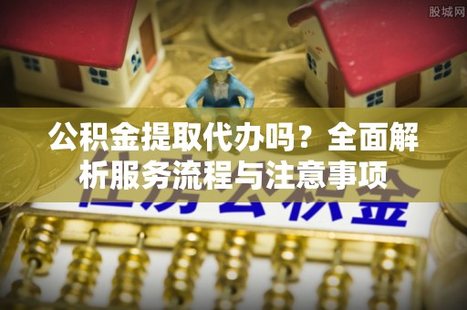 市中区公积金提取代办吗？全面解析服务流程与注意事项