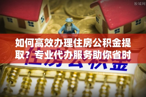 市中区如何高效办理住房公积金提取？专业代办服务助你省时省力
