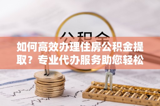 市中区如何高效办理住房公积金提取？专业代办服务助您轻松搞定