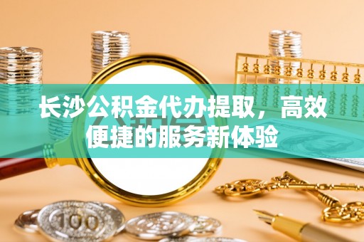 市中区长沙公积金代办提取，高效便捷的服务新体验