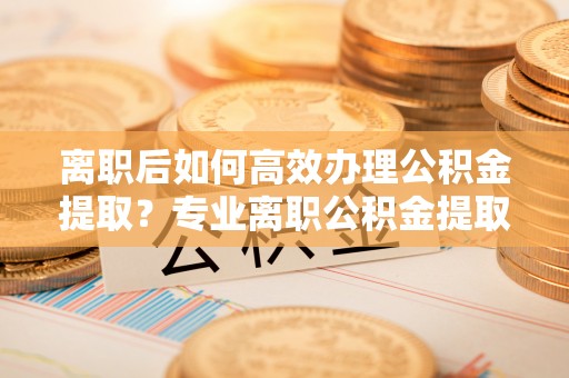 市中区离职后如何高效办理公积金提取？专业离职公积金提取代办服务指南