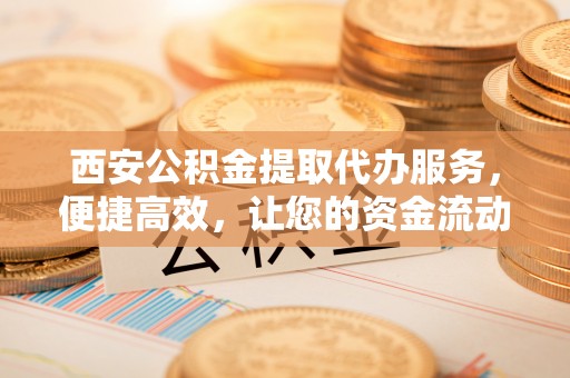 市中区西安公积金提取代办服务，便捷高效，让您的资金流动更灵活