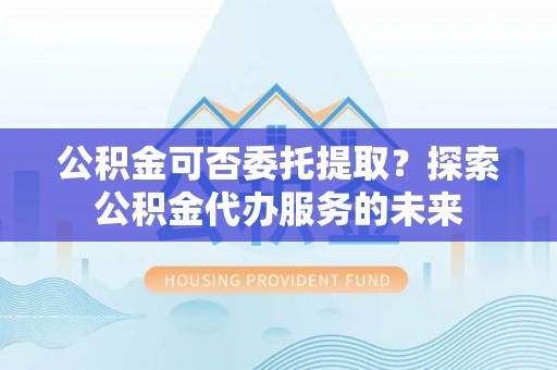 市中区公积金可否委托提取？探索公积金代办服务的未来